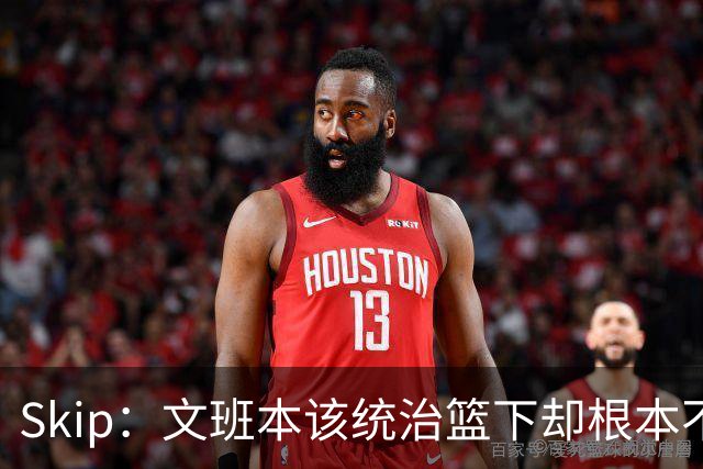 Skip：文班本该统治篮下却根本不往内线打 完全靠3分手感吃饭